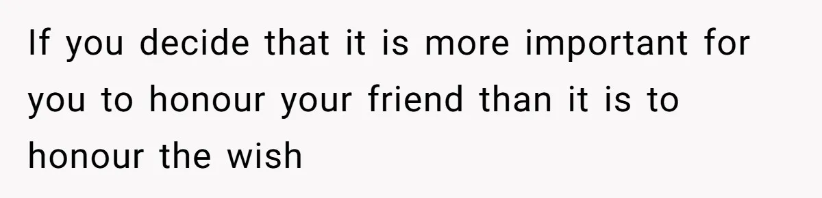 If you decide that it is more important for you to honour your friend than it is to honour the wish