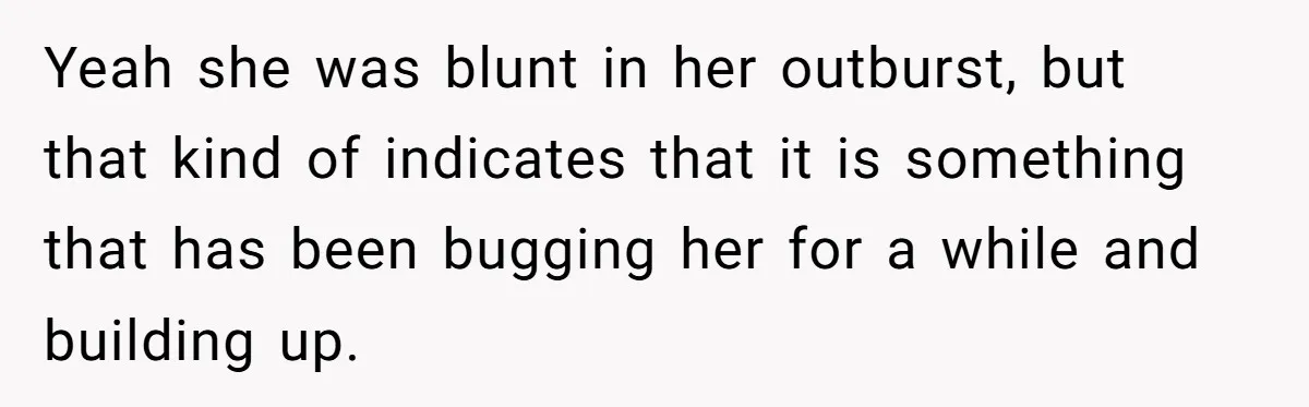 Yeah she was blunt in her outburst, but that kind of indicates that it is something that has been bugging her for a while and building up.