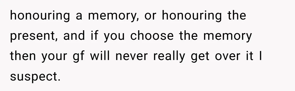 honouring a memory, or honouring the present, and if you choose the memory then your gf will never really get over it I suspect.