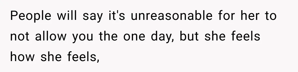 People will say it's unreasonable for her to not allow you the one day, but she feels how she feels,