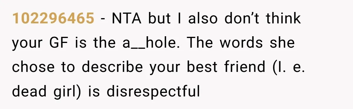 102296465 − NTA but I also don’t think your GF is the a__hole. The words she chose to describe your best friend (I. e. dead girl) is disrespectful
