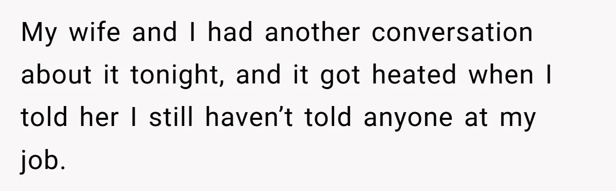 My wife and I had another conversation about it tonight, and it got heated when I told her I still haven’t told anyone at my job.