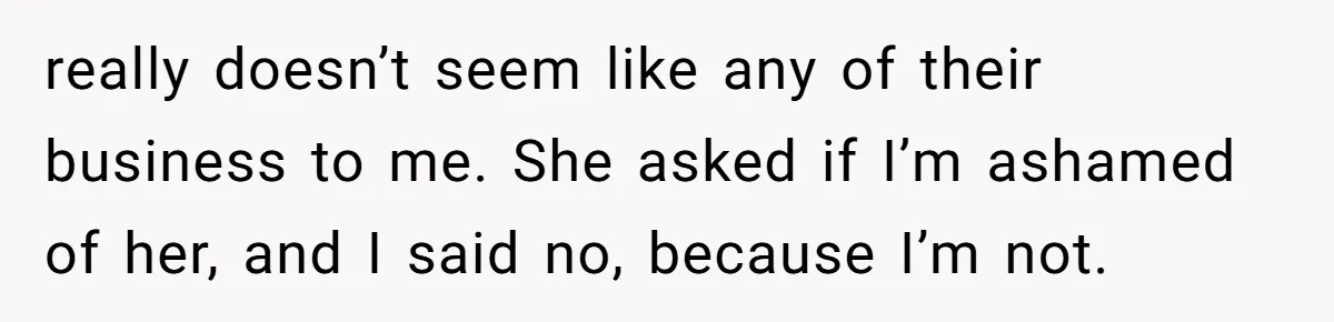 really doesn’t seem like any of their business to me. She asked if I’m ashamed of her, and I said no, because I’m not.
