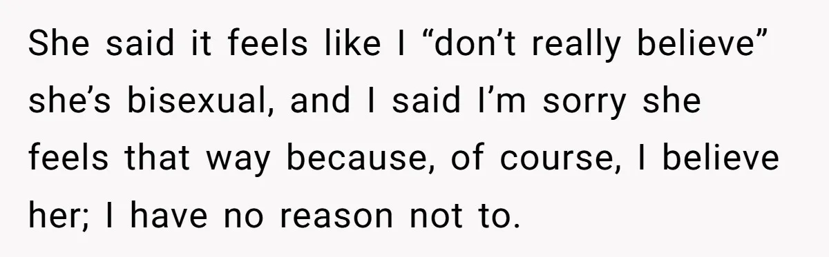 She said it feels like I “don’t really believe” she’s bisexual, and I said I’m sorry she feels that way because, of course, I believe her; I have no reason...