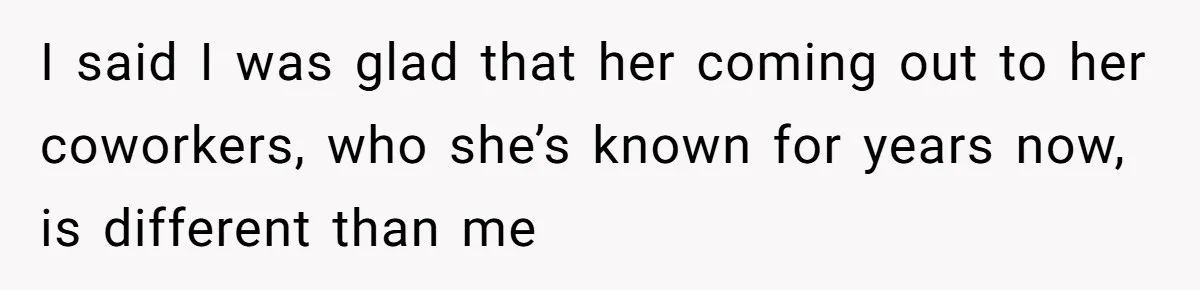 I said I was glad that her coming out to her coworkers, who she’s known for years now, is different than me