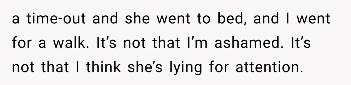 a time-out and she went to bed, and I went for a walk. It’s not that I’m ashamed. It’s not that I think she’s lying for attention.