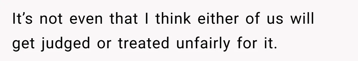 It’s not even that I think either of us will get judged or treated unfairly for it.