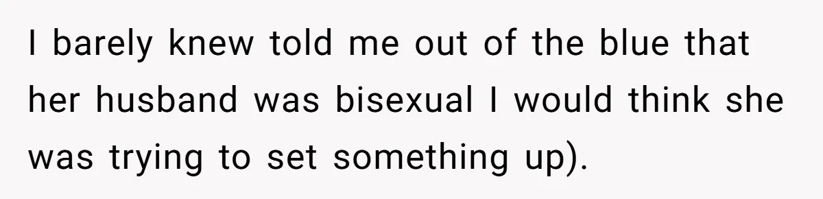 I barely knew told me out of the blue that her husband was bisexual I would think she was trying to set something up).