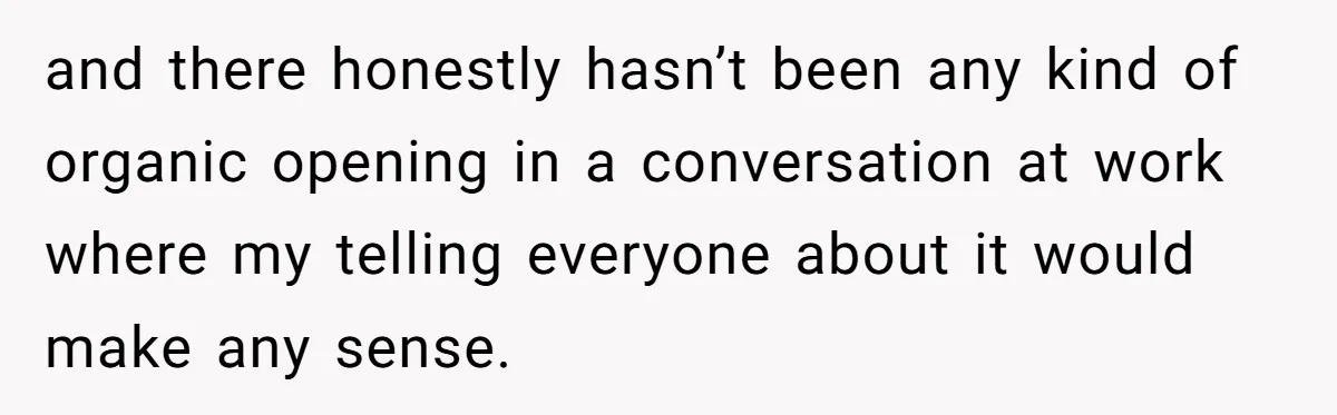 and there honestly hasn’t been any kind of organic opening in a conversation at work where my telling everyone about it would make any sense.