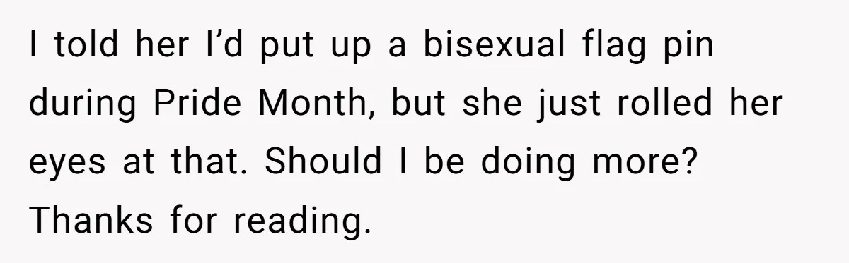 I told her I’d put up a bisexual flag pin during Pride Month, but she just rolled her eyes at that. Should I be doing more? Thanks for reading.