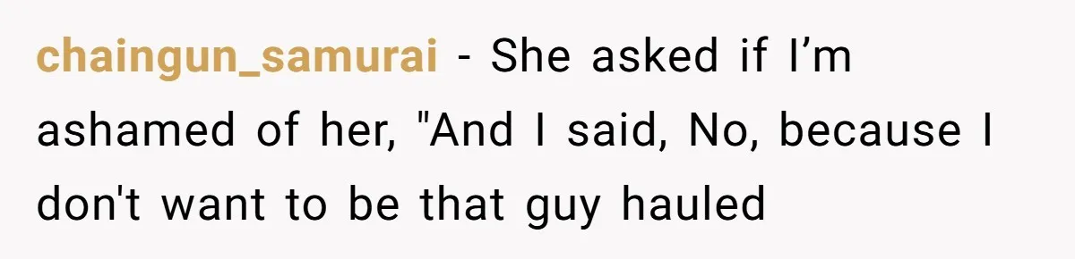 chaingun_samurai − She asked if I’m ashamed of her, "And I said, No, because I don't want to be that guy hauled