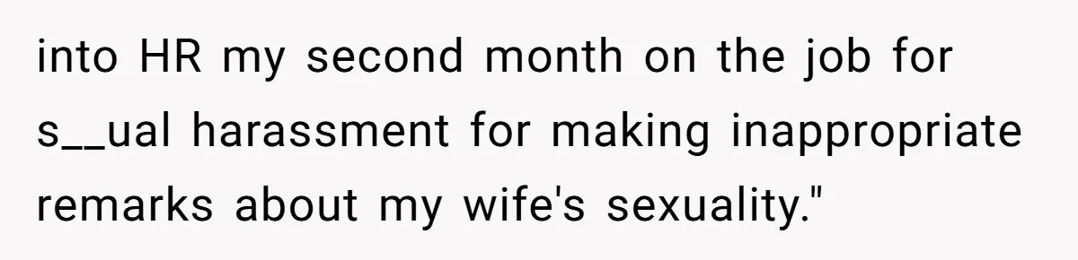 into HR my second month on the job for s__ual harassment for making inappropriate remarks about my wife's sexuality."