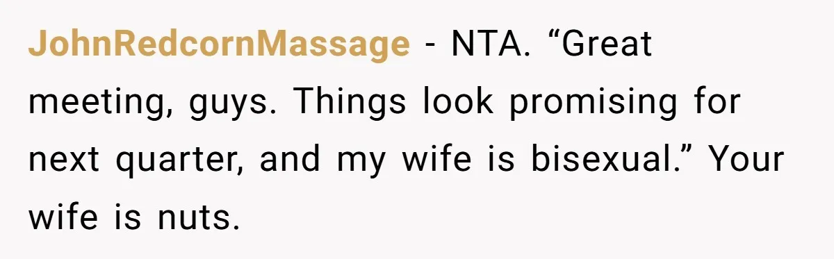 JohnRedcornMassage − NTA. “Great meeting, guys. Things look promising for next quarter, and my wife is bisexual.” Your wife is nuts.