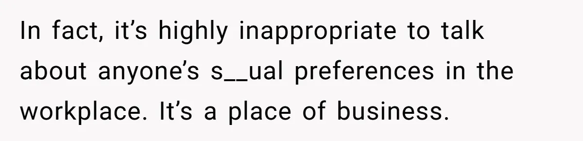 In fact, it’s highly inappropriate to talk about anyone’s s__ual preferences in the workplace. It’s a place of business.