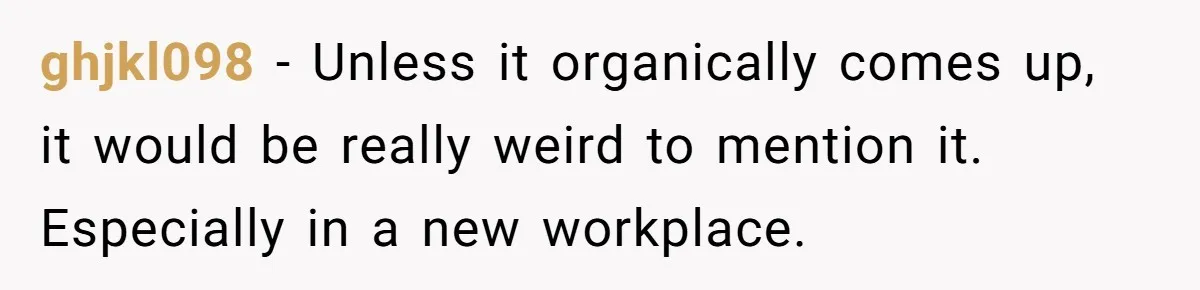 ghjkl098 − Unless it organically comes up, it would be really weird to mention it. Especially in a new workplace.