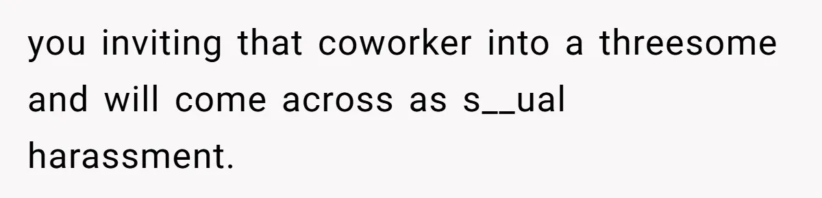 you inviting that coworker into a threesome and will come across as s__ual harassment.