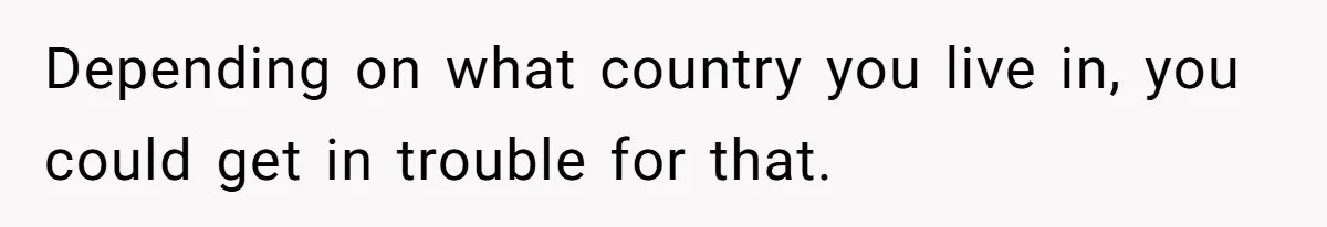 Depending on what country you live in, you could get in trouble for that.