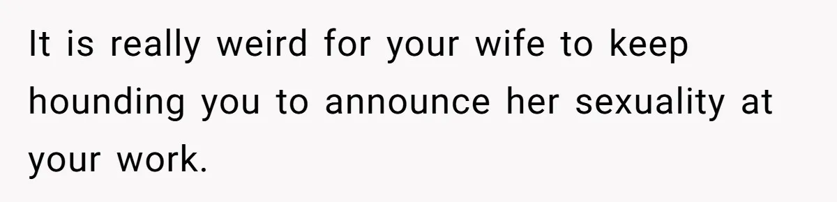 It is really weird for your wife to keep hounding you to announce her sexuality at your work.