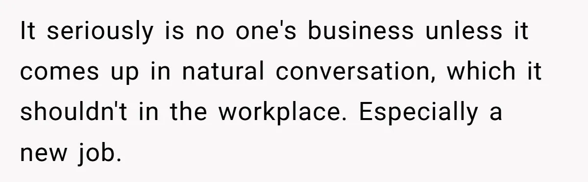 It seriously is no one's business unless it comes up in natural conversation, which it shouldn't in the workplace. Especially a new job.