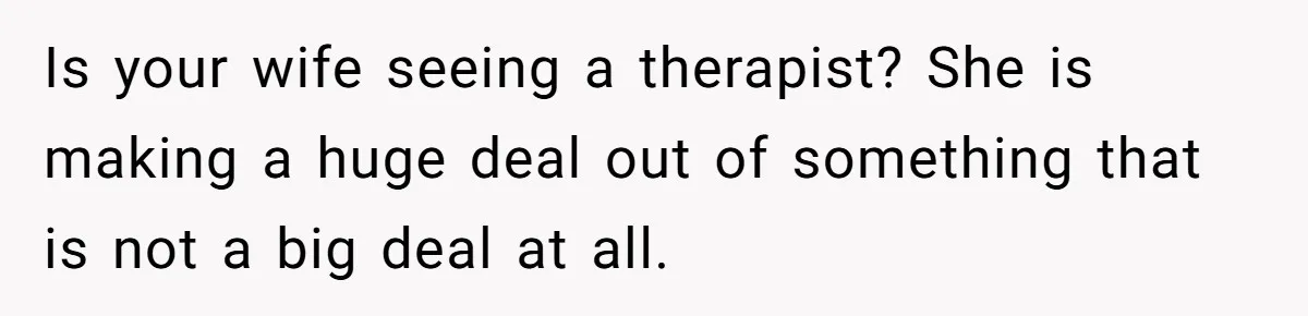 Is your wife seeing a therapist? She is making a huge deal out of something that is not a big deal at all.