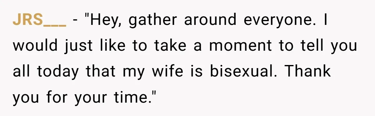 JRS___ − "Hey, gather around everyone. I would just like to take a moment to tell you all today that my wife is bisexual. Thank you for your time."