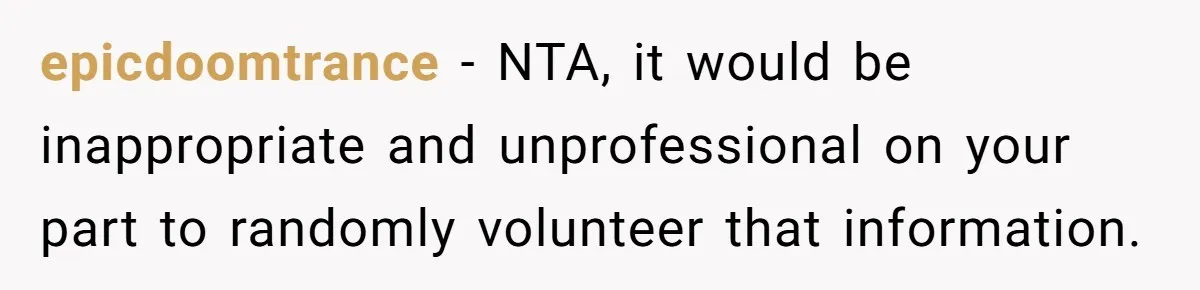epicdoomtrance − NTA, it would be inappropriate and unprofessional on your part to randomly volunteer that information.