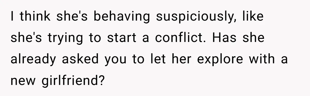 I think she's behaving suspiciously, like she's trying to start a conflict. Has she already asked you to let her explore with a new girlfriend?