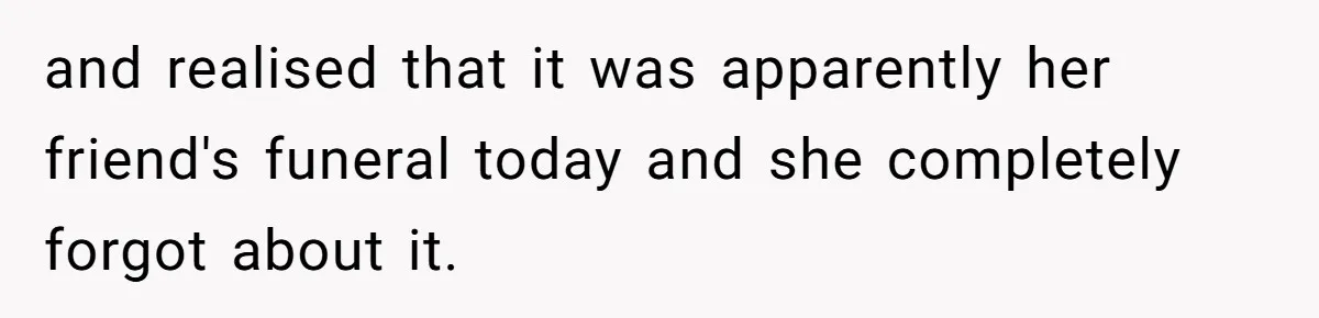 and realised that it was apparently her friend's funeral today and she completely forgot about it.
