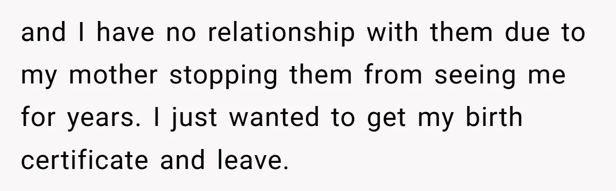 and I have no relationship with them due to my mother stopping them from seeing me for years. I just wanted to get my birth certificate and leave.