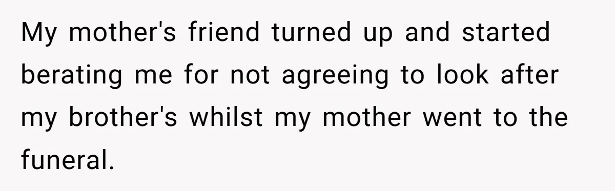 My mother's friend turned up and started berating me for not agreeing to look after my brother's whilst my mother went to the funeral.