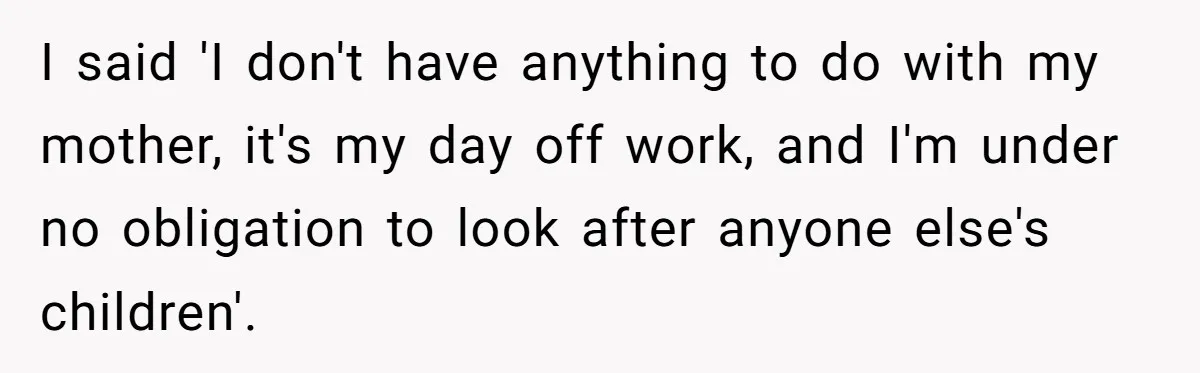 I said 'I don't have anything to do with my mother, it's my day off work, and I'm under no obligation to look after anyone else's children'.