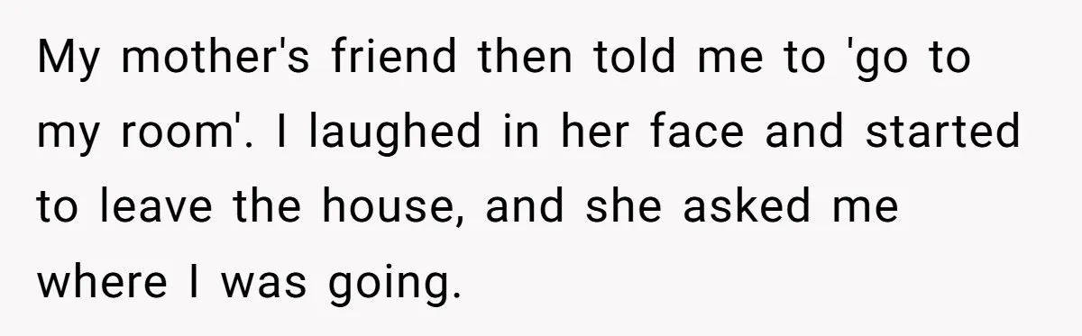 My mother's friend then told me to 'go to my room'. I laughed in her face and started to leave the house, and she asked me where I was going.