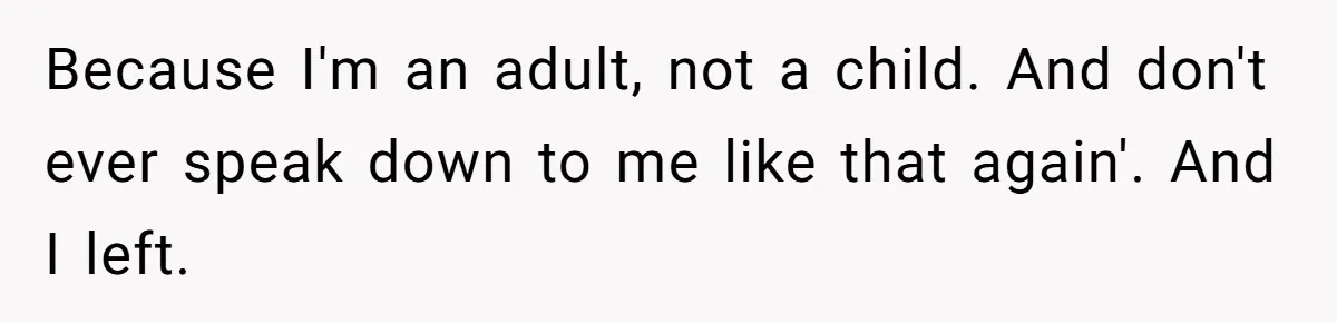 Because I'm an adult, not a child. And don't ever speak down to me like that again'. And I left.