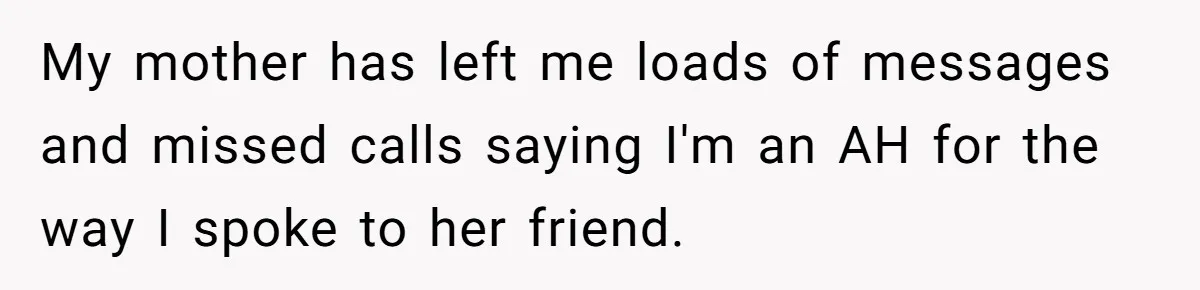 My mother has left me loads of messages and missed calls saying I'm an AH for the way I spoke to her friend.