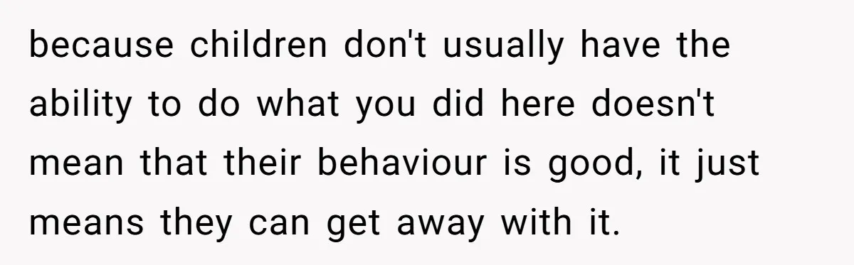 because children don't usually have the ability to do what you did here doesn't mean that their behaviour is good, it just means they can get away with it.