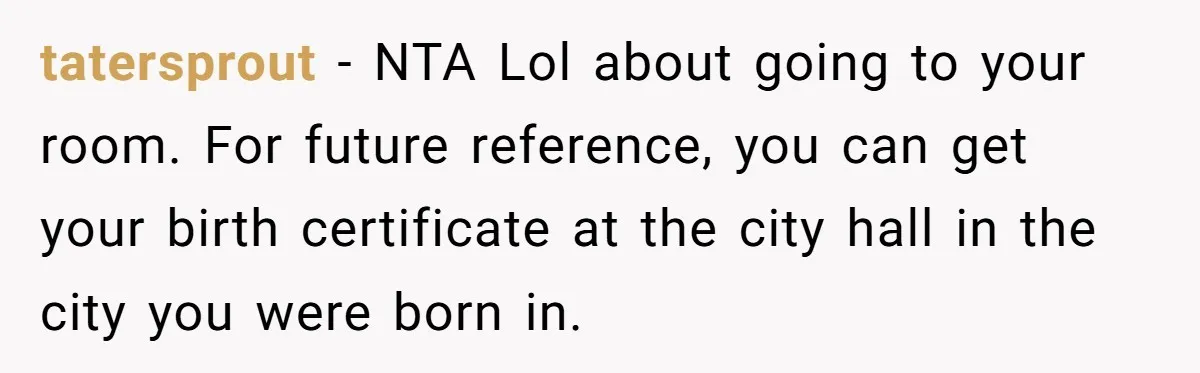 tatersprout − NTA Lol about going to your room. For future reference, you can get your birth certificate at the city hall in the city you were born in.