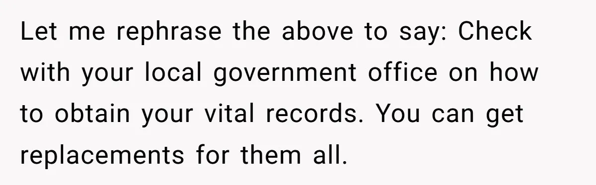Let me rephrase the above to say: Check with your local government office on how to obtain your vital records. You can get replacements for them all.
