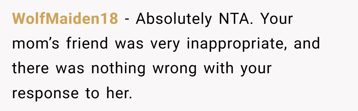 WolfMaiden18 − Absolutely NTA. Your mom’s friend was very inappropriate, and there was nothing wrong with your response to her.
