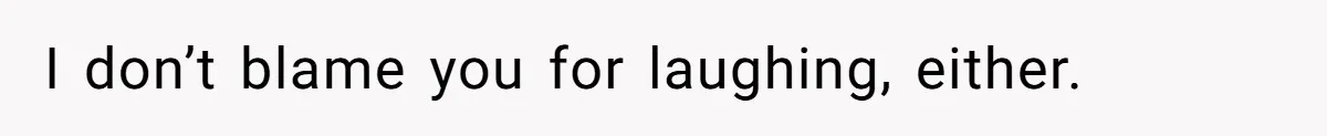 I don’t blame you for laughing, either.