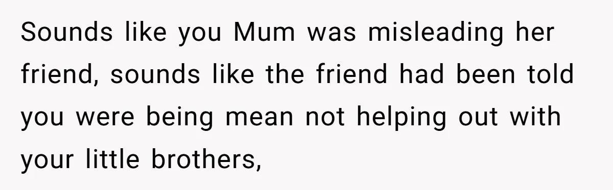 Sounds like you Mum was misleading her friend, sounds like the friend had been told you were being mean not helping out with your little brothers,