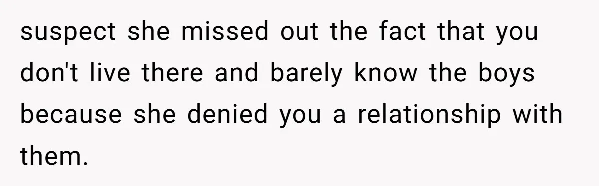 suspect she missed out the fact that you don't live there and barely know the boys because she denied you a relationship with them.