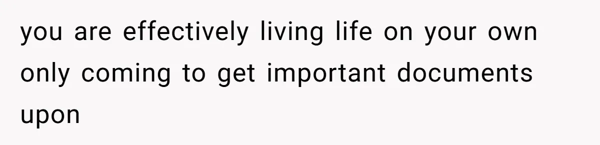 you are effectively living life on your own only coming to get important documents upon