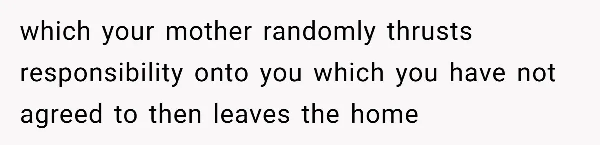 which your mother randomly thrusts responsibility onto you which you have not agreed to then leaves the home