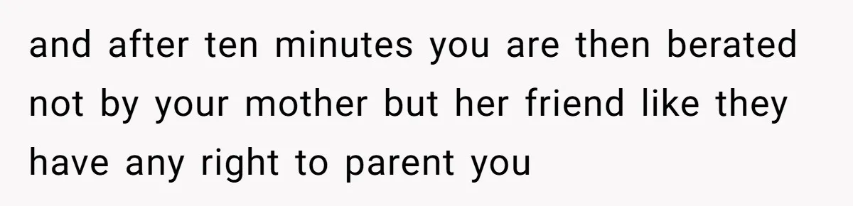 and after ten minutes you are then berated not by your mother but her friend like they have any right to parent you