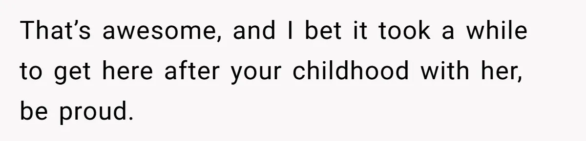 That’s awesome, and I bet it took a while to get here after your childhood with her, be proud.
