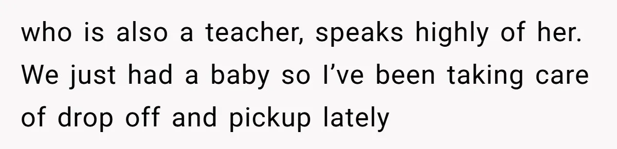 who is also a teacher, speaks highly of her. We just had a baby so I’ve been taking care of drop off and pickup lately