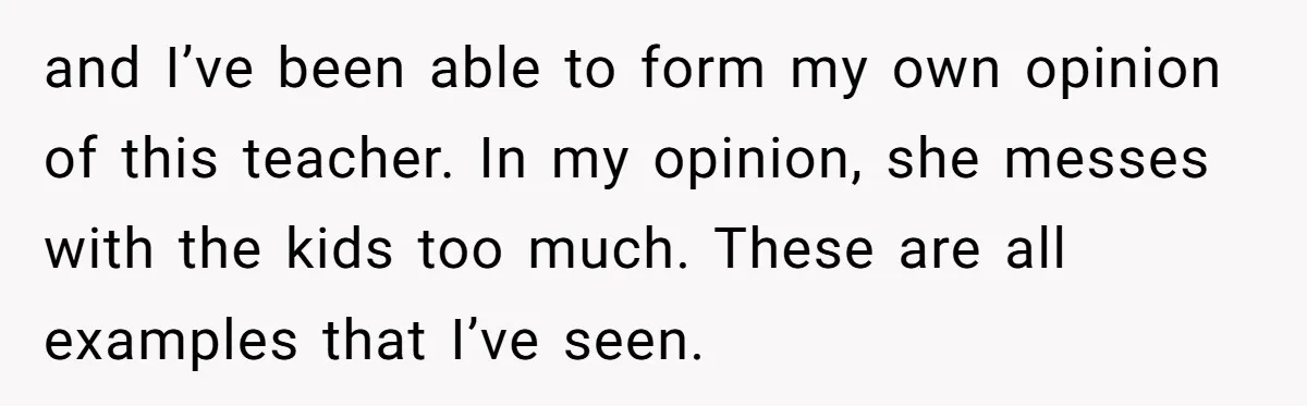 and I’ve been able to form my own opinion of this teacher. In my opinion, she messes with the kids too much. These are all examples that I’ve seen.