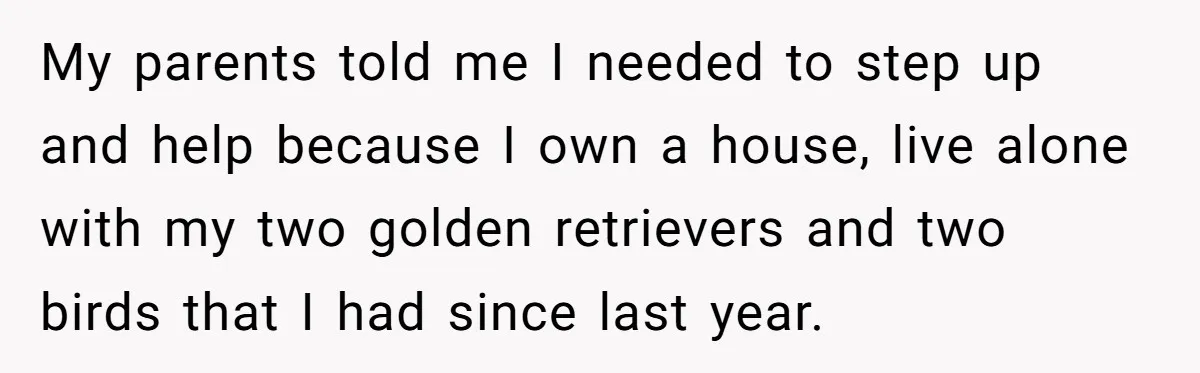 My parents told me I needed to step up and help because I own a house, live alone with my two golden retrievers and two birds that I had since...