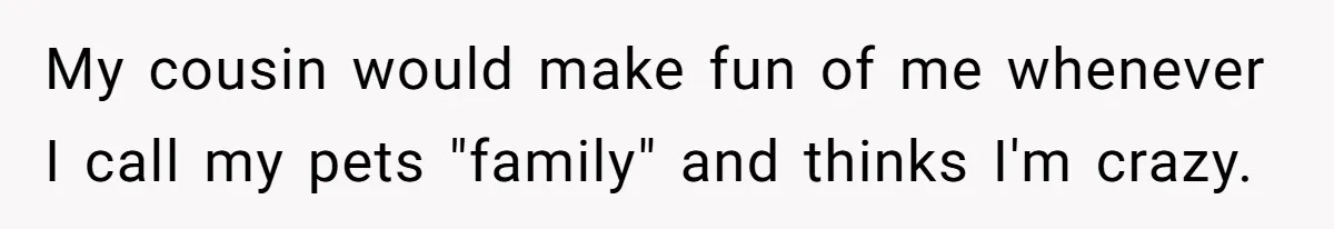 My cousin would make fun of me whenever I call my pets "family" and thinks I'm crazy.