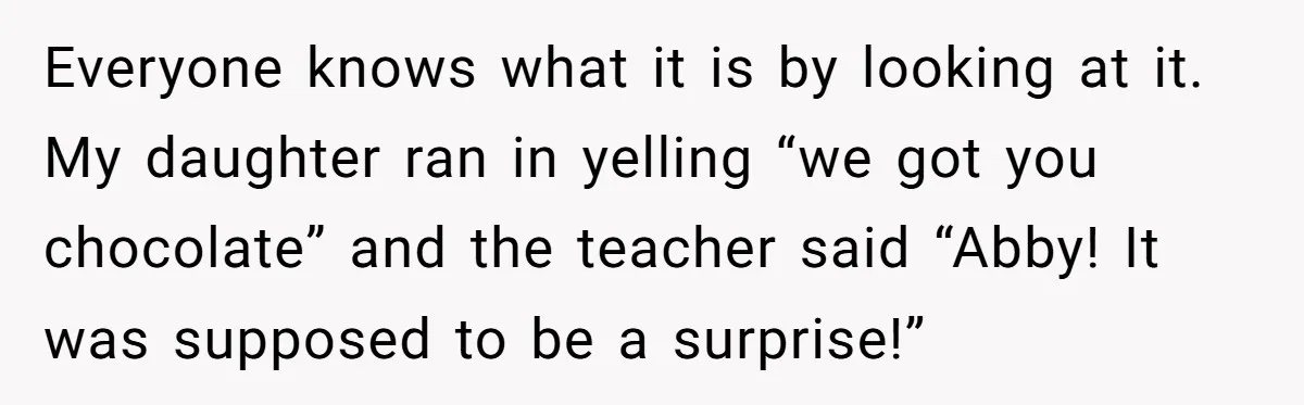 Everyone knows what it is by looking at it.  My daughter ran in yelling “we got you chocolate” and the teacher said “Abby! It was supposed to be a surprise!”